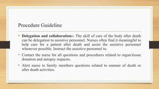 Procedure Guideline
• Delegation and collaboration:- The skill of care of the body after death
can be delegation to assistive personnel. Nurses often find it meaningful to
help care for a patient after death and assist the assistive personnel
whenever possible. Instruct the assistive personnel to.
• Contact the nurse for all questions and procedures related to organ/tissue
donation and autopsy requests.
• Alert nurse to family members questions related to manner of death or
after death activities.
 
