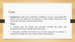 Cont..
• Equipment-: bath towel, washcloth, washbasin, scissors, clean disposable
gloves, gown (if high risk of exposure to body fluids), shroud kit with
name tags, bed linen, documentation forms.
• Steps:-
• 1. Confirm that the health care provider certified the death and
documented the time of death and action taken.
• 2. Determine whether the health care provider requested an autopsy is
required for deaths that occur under certain circumstances.
 