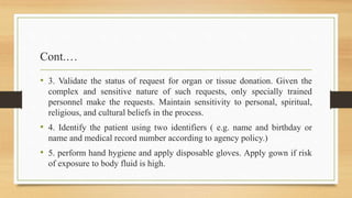 Cont.…
• 3. Validate the status of request for organ or tissue donation. Given the
complex and sensitive nature of such requests, only specially trained
personnel make the requests. Maintain sensitivity to personal, spiritual,
religious, and cultural beliefs in the process.
• 4. Identify the patient using two identifiers ( e.g. name and birthday or
name and medical record number according to agency policy.)
• 5. perform hand hygiene and apply disposable gloves. Apply gown if risk
of exposure to body fluid is high.
 