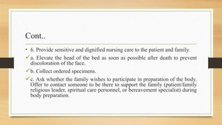 Cont..
• 6. Provide sensitive and dignified nursing care to the patient and family.
a. Elevate the head of the bed as soon as possible after death to prevent
discoloration of the face.
b. Collect ordered specimens.
c. Ask whether the family wishes to participate in preparation of the body.
Offer to contact someone to be there to support the family (patient/family
religious leader, spiritual care personnel, or bereavement specialist) during
body preparation.
 