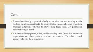 Cont.…
d. Ask about family requests for body preparation, such as wearing special
clothing or religious artifacts. Be aware that personal, religious, or cultural
practices determine whether to shave male facial hair. Get permission
before shaving a beard.
e. Remove all equipment, tubes, and indwelling lines. Note that autopsy or
organ donation often poses exceptions to removal. Therefore consult
agency policy in these situations.
 