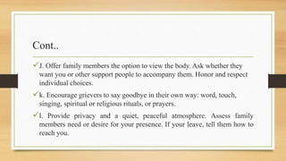 Cont..
J. Offer family members the option to view the body. Ask whether they
want you or other support people to accompany them. Honor and respect
individual choices.
k. Encourage grievers to say goodbye in their own way: word, touch,
singing, spiritual or religious rituals, or prayers.
l. Provide privacy and a quiet, peaceful atmosphere. Assess family
members need or desire for your presence. If your leave, tell them how to
reach you.
 