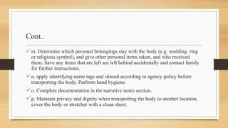 Cont..
m. Determine which personal belongings stay with the body (e.g. wedding ring
or religious symbol), and give other personal items taken, and who received
them. Save any items that are left are left behind accidentally and contact family
for further instructions.
n. apply identifying name tags and shroud according to agency policy before
transporting the body. Perform hand hygiene.
o. Complete documentation in the narrative notes section.
p. Maintain privacy and dignity when transporting the body to another location,
cover the body or stretcher with a clean sheet.
 
