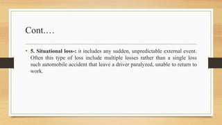 Cont.…
• 5. Situational loss-: it includes any sudden, unpredictable external event.
Often this type of loss include multiple losses rather than a single loss
such automobile accident that leave a driver paralyzed, unable to return to
work.
 