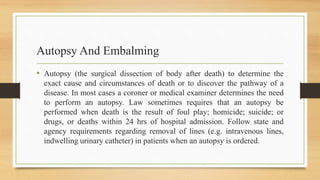 Autopsy And Embalming
• Autopsy (the surgical dissection of body after death) to determine the
exact cause and circumstances of death or to discover the pathway of a
disease. In most cases a coroner or medical examiner determines the need
to perform an autopsy. Law sometimes requires that an autopsy be
performed when death is the result of foul play; homicide; suicide; or
drugs, or deaths within 24 hrs of hospital admission. Follow state and
agency requirements regarding removal of lines (e.g. intravenous lines,
indwelling urinary catheter) in patients when an autopsy is ordered.
 