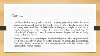 Cont.…
• Usually a health care provider asks for autopsy permission while the nurse
answer questions and supports the family choices. Inform family members that
an autopsy dose not deform the body and that all organs are replaced in the body.
Family members are often comforted to know that others may be helped by
either the gift of organ and tissue donation or autopsy. Respect and honour family
wishes and final decision.
• Family members deserve and expect a clear description of what happened to their
loved one, especially in cases of sudden, unusual, or unexpected circumstance.
Give only factual information in a non-judgmental, objective manner, and
sharing of the written request.
 