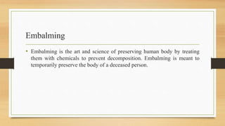 Embalming
• Embalming is the art and science of preserving human body by treating
them with chemicals to prevent decomposition. Embalming is meant to
temporarily preserve the body of a deceased person.
 