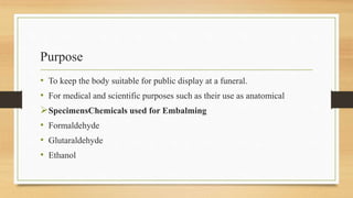 Purpose
• To keep the body suitable for public display at a funeral.
• For medical and scientific purposes such as their use as anatomical
SpecimensChemicals used for Embalming
• Formaldehyde
• Glutaraldehyde
• Ethanol
 