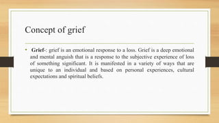 Concept of grief
• Grief-: grief is an emotional response to a loss. Grief is a deep emotional
and mental anguish that is a response to the subjective experience of loss
of something significant. It is manifested in a variety of ways that are
unique to an individual and based on personal experiences, cultural
expectations and spiritual beliefs.
 