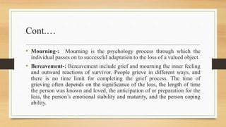 Cont.…
• Mourning-: Mourning is the psychology process through which the
individual passes on to successful adaptation to the loss of a valued object.
• Bereavement-: Bereavement include grief and mourning the inner feeling
and outward reactions of survivor. People grieve in different ways, and
there is no time limit for completing the grief process. The time of
grieving often depends on the significance of the loss, the length of time
the person was known and loved, the anticipation of or preparation for the
loss, the person’s emotional stability and maturity, and the person coping
ability.
 