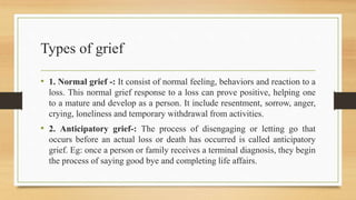 Types of grief
• 1. Normal grief -: It consist of normal feeling, behaviors and reaction to a
loss. This normal grief response to a loss can prove positive, helping one
to a mature and develop as a person. It include resentment, sorrow, anger,
crying, loneliness and temporary withdrawal from activities.
• 2. Anticipatory grief-: The process of disengaging or letting go that
occurs before an actual loss or death has occurred is called anticipatory
grief. Eg: once a person or family receives a terminal diagnosis, they begin
the process of saying good bye and completing life affairs.
 