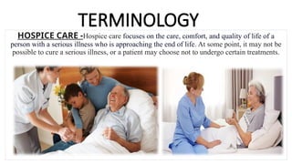 TERMINOLOGY
HOSPICE CARE -Hospice care focuses on the care, comfort, and quality of life of a
person with a serious illness who is approaching the end of life. At some point, it may not be
possible to cure a serious illness, or a patient may choose not to undergo certain treatments.
 