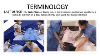 TERMINOLOGY
LAST OFFICE -The last offices, or laying out, is the procedures performed, usually by a
nurse, to the body of a dead person shortly after death has been confirmed.
 