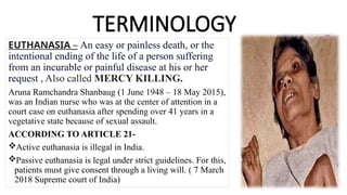 TERMINOLOGY
EUTHANASIA – An easy or painless death, or the
intentional ending of the life of a person suffering
from an incurable or painful disease at his or her
request , Also called MERCY KILLING.
Aruna Ramchandra Shanbaug (1 June 1948 – 18 May 2015),
was an Indian nurse who was at the center of attention in a
court case on euthanasia after spending over 41 years in a
vegetative state because of sexual assault.
ACCORDING TO ARTICLE 21-
Active euthanasia is illegal in India.
Passive euthanasia is legal under strict guidelines. For this,
patients must give consent through a living will. ( 7 March
2018 Supreme court of India)
 