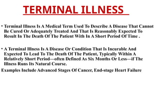 TERMINAL ILLNESS
• Terminal Illness Is A Medical Term Used To Describe A Disease That Cannot
Be Cured Or Adequately Treated And That Is Reasonably Expected To
Result In The Death Of The Patient With In A Short Period Of Time .
• A Terminal Illness Is A Disease Or Condition That Is Incurable And
Expected To Lead To The Death Of The Patient, Typically Within A
Relatively Short Period—often Defined As Six Months Or Less—if The
Illness Runs Its Natural Course.
Examples Include Advanced Stages Of Cancer, End-stage Heart Failure
 