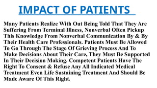 IMPACT OF PATIENTS
Many Patients Realize With Out Being Told That They Are
Suffering From Terminal Illness, Nonverbal Often Pickup
This Knowledge From Nonverbal Communication By & By
Their Health Care Professionals. Patients Must Be Allowed
To Go Through The Stage Of Grieving Process And To
Make Decisions About Their Care, They Must Be Supported
In Their Decision Making. Competent Patients Have The
Right To Consent & Refuse Any All Indicated Medical
Treatment Even Life Sustaining Treatment And Should Be
Made Aware Of This Right.
 