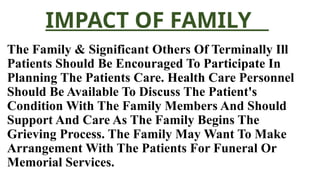 IMPACT OF FAMILY
The Family & Significant Others Of Terminally Ill
Patients Should Be Encouraged To Participate In
Planning The Patients Care. Health Care Personnel
Should Be Available To Discuss The Patient's
Condition With The Family Members And Should
Support And Care As The Family Begins The
Grieving Process. The Family May Want To Make
Arrangement With The Patients For Funeral Or
Memorial Services.
 