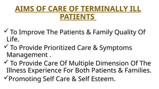 AIMS OF CARE OF TERMINALLY ILL
PATIENTS
 To Improve The Patients & Family Quality Of
Life.
 To Provide Prioritized Care & Symptoms
Management .
 To Provide Care Of Multiple Dimension Of The
Illness Experience For Both Patients & Families.
Promoting Self Care & Self Esteem.
 