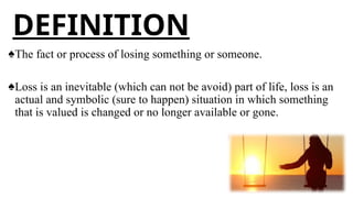 DEFINITION
♠The fact or process of losing something or someone.
♠Loss is an inevitable (which can not be avoid) part of life, loss is an
actual and symbolic (sure to happen) situation in which something
that is valued is changed or no longer available or gone.
 