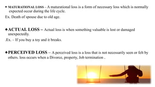 ♠ MATURATIONAL LOSS – A maturational loss is a form of necessary loss which is normally
expected occur during the life cycle.
Ex. Death of spouse due to old age.
♠ACTUAL LOSS – Actual loss is when something valuable is lost or damaged
unexpectedly.
.Ex. – If you buy a toy and it breaks.
♠PERCEIVED LOSS – A perceived loss is a loss that is not necessarily seen or felt by
others. loss occurs when a Divorce, property, Job termination .
 