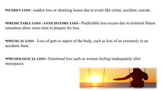 ♠SUDDEN LOSS - sudden loss or shocking losses due to event like crime, accident, suicide .
♠PREDICTABLE LOSS / ANTICIPATORY LOSS - Predictable loss occurs due to terminal illness
sometime allow more time to prepare for loss.
♠PHYSICAL LOSS – Loss of part or aspect of the body, such as loss of an extremely in an
accident, burn.
♠PHYSIOLOGICAL LOSS - Emotional loss such as women feeling inadequately after
menopause.
 