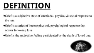 ♠Grief is a subjective state of emotional, physical & social response to
the loss.
♠Grief is a series of intense physical, psychological response that
occurs following loss.
♠Grief is the subjective feeling participated by the death of loved one.
DEFINITION
 