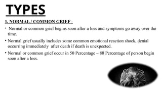 TYPES
1. NORMAL / COMMON GRIEF -
• Normal or common grief begins soon after a loss and symptoms go away over the
time.
• Normal grief usually includes some common emotional reaction shock, denial
occurring immediately after death if death is unexpected.
• Normal or common grief occur in 50 Percentage – 80 Percentage of person begin
soon after a loss.
 