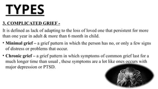 TYPES
3. COMPLICATED GRIEF -
It is defined as lack of adapting to the loss of loved one that persistent for more
than one year in adult & more than 6 month in child.
• Minimal grief – a grief pattern in which the person has no, or only a few signs
of distress or problems that occur.
• Chronic grief – a grief pattern in which symptoms of common grief last for a
much longer time than usual , these symptoms are a lot like ones occurs with
major depression or PTSD.
 