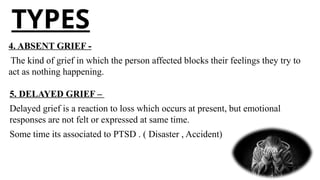 TYPES
4. ABSENT GRIEF -
The kind of grief in which the person affected blocks their feelings they try to
act as nothing happening.
5. DELAYED GRIEF –
Delayed grief is a reaction to loss which occurs at present, but emotional
responses are not felt or expressed at same time.
Some time its associated to PTSD . ( Disaster , Accident)
 