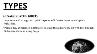 TYPES
6. EXAGGREATED GRIEF -
• A person with exaggerated grief response self destructive or maladaptive
behaviors.
• Person may experience nightmares, suicidal thought or cope up with loss through
Substance abuse or using drugs.
 