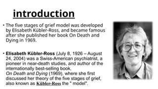 introduction
• The five stages of grief model was developed
by Elisabeth Kübler-Ross, and became famous
after she published her book On Death and
Dying in 1969.
• Elisabeth Kübler-Ross (July 8, 1926 – August
24, 2004) was a Swiss-American psychiatrist, a
pioneer in near-death studies, and author of the
internationally best-selling book,
On Death and Dying (1969), where she first
discussed her theory of the five stages of grief,
also known as Kübler-Ross the " model".
 