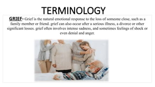 TERMINOLOGY
GRIEF- Grief is the natural emotional response to the loss of someone close, such as a
family member or friend. grief can also occur after a serious illness, a divorce or other
significant losses. grief often involves intense sadness, and sometimes feelings of shock or
even denial and anger.
 