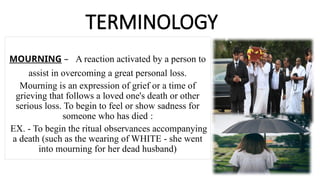 TERMINOLOGY
MOURNING – A reaction activated by a person to
assist in overcoming a great personal loss.
Mourning is an expression of grief or a time of
grieving that follows a loved one's death or other
serious loss. To begin to feel or show sadness for
someone who has died :
EX. - To begin the ritual observances accompanying
a death (such as the wearing of WHITE - she went
into mourning for her dead husband)
 