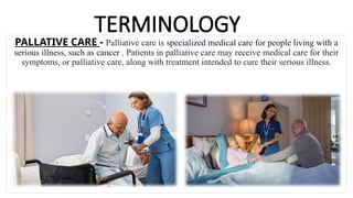 TERMINOLOGY
PALLATIVE CARE - Palliative care is specialized medical care for people living with a
serious illness, such as cancer . Patients in palliative care may receive medical care for their
symptoms, or palliative care, along with treatment intended to cure their serious illness.
 