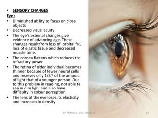 • SENSORY CHANGES
Eye :
• Diminished ability to focus on close
objects
• Decreased visual acuity
• The eye's external changes give
evidence of advancing age. These
changes result from loss of orbital fat,
loss of elastic tissue and decreased
muscle tone.
• The cornea flattens which reduces the
refractory power
• The retina of older individual becomes
thinner because of fewer neural cells
and receives only 1/3rd of the amount
of light that of a younger person. Due
to this problem in reading, not able to
see in dim light and also have
difficulty in colour perception.
• The lens of the eye loses its elasticity
and increases in density
BY: ROMMEL LUIS C. ISRAEL III 14
 