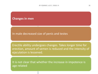 Changes in men
In male decreased size of penis and testes
Erectile ability undergoes changes. Takes longer time for
erection, amount of semen is reduced and the intensity of
ejaculation is lessened.
It is not clear that whether the increase in impotence is
age related
 
