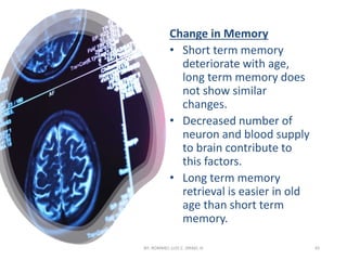 Change in Memory
• Short term memory
deteriorate with age,
long term memory does
not show similar
changes.
• Decreased number of
neuron and blood supply
to brain contribute to
this factors.
• Long term memory
retrieval is easier in old
age than short term
memory.
BY: ROMMEL LUIS C. ISRAEL III 45
 