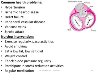 Common health problems:
• Hypertension
• Ischemic heart disease
• Heart failure
• Peripheral vascular disease
• Varicose veins
• Stroke attack
Nursing intervention:
• Exercise regularly, pace activities
• Avoid smoking
• Eat a low fat, low salt diet
• Weight control
• Check blood pressure regularly
• Participate in stress reduction activities
• Regular medication BY: ROMMEL LUIS C. ISRAEL III 64
 