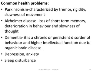 Common health problems:
• Parkinsonism-characterized by tremor, rigidity,
slowness of movement
• Alzheimer disease- loss of short term memory,
deterioration in behaviour and slowness of
thought
• Dementia- it is a chronic or persistent disorder of
behaviour and higher intellectual function due to
organic brain disease.
• Depression, anxiety
• Sleep disturbance
BY: ROMMEL LUIS C. ISRAEL III 69
 