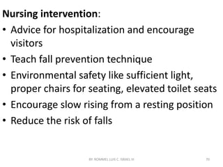 Nursing intervention:
• Advice for hospitalization and encourage
visitors
• Teach fall prevention technique
• Environmental safety like sufficient light,
proper chairs for seating, elevated toilet seats
• Encourage slow rising from a resting position
• Reduce the risk of falls
BY: ROMMEL LUIS C. ISRAEL III 70
 