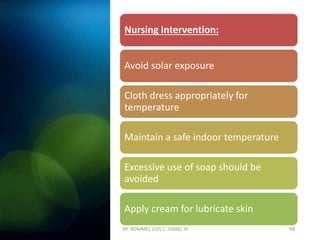 BY: ROMMEL LUIS C. ISRAEL III 88
Nursing Intervention:
Avoid solar exposure
Cloth dress appropriately for
temperature
Maintain a safe indoor temperature
Excessive use of soap should be
avoided
Apply cream for lubricate skin
 