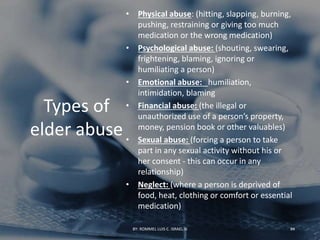 Types of
elder abuse
• Physical abuse: (hitting, slapping, burning,
pushing, restraining or giving too much
medication or the wrong medication)
• Psychological abuse: (shouting, swearing,
frightening, blaming, ignoring or
humiliating a person)
• Emotional abuse: humiliation,
intimidation, blaming
• Financial abuse: (the illegal or
unauthorized use of a person’s property,
money, pension book or other valuables)
• Sexual abuse: (forcing a person to take
part in any sexual activity without his or
her consent - this can occur in any
relationship)
• Neglect: (where a person is deprived of
food, heat, clothing or comfort or essential
medication)
BY: ROMMEL LUIS C. ISRAEL III 94
 