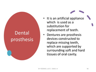 Dental
prosthesis
• It is an artificial appliance
which is used as a
substitution for
replacement of teeth.
• Dentures are prosthesis
devices constructed to
replace missing teeth,
which are supported by
surrounding soft and hard
tissues of oral cavity.
BY: ROMMEL LUIS C. ISRAEL III 98
 
