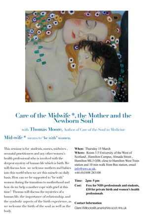 Care of the Midwife *, the Mother and the
                     Newborn Soul
            with Thomas Moore, Author of Care of the Soul in Medicine

Mid-wife *       means to “be with” women.

This seminar is for students, nurses, midwives ,    When: Thursday 15 March
neonatal practitioners and any other women’s        Where: Room 3.5 University of the West of
                                                    Scotland , Hamilton Campus, Almada Street ,
health professional who is involved with the
                                                    Hamilton ML3 OJB, close to Hamilton West Train
deepest mystery of human life which is birth. We    station and 10 min walk from Bus station, email
will discuss how we welcome mothers and babies      info@uws.ac.uk,
into this world when we see this miracle on daily   +44 (0)1698 283100
basis. How can we be supported to “be with”
                                                    Time: 2pm- 5 pm
women during the transition to motherhood and
                                                    Cost: Free for NHS professionals and students,
how do we help a mother cope with grief at this
                                                           £10 for private birth and women’s health
time? Thomas will discuss the mysteries of a               professionals
human life, the importance of relationship, and
the symbolic aspects of the birth experience, as    Contact Information
we welcome the birth of the soul as well as the
                                                    Clare.Willocks@Lanarkshire.scot.nhs.uk
body.
 