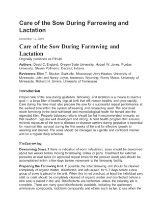 Care of the Sow During Farrowing and
Lactation
December 12, 2015
Care of the Sow During Farrowing and
Lactation
Originally published as PIH-46.
Authors: David C. England, Oregon State University; Hobart W. Jones, Purdue
University; Steven Pollmann, Decatur, Indiana
Reviewers: Ellen T. Blocker, Starkville, Mississippi; Jerry Hawton, University of
Minnesota; John and Nancy Joyce, Anderson, Wyoming; Ronny Moser, University of
Minnesota; Richard H. Simms, University of Tennessee
Introduction
Proper care of the sow during gestation, farrowing, and lactation is a means to reach a
goal — a large litter of healthy pigs at birth that will remain healthy and grow rapidly.
Care during this time must also prepare the sow for a successful repeat performance at
the earliest time within the system of weaning and rebreeding used. The sow must
reach farrowing in the best nutritional and microbiological health for herself and the
expected litter. Properly balanced rations should be fed in recommended amounts so
that newborn pigs are well developed and strong. A herd health program that assures
minimal exposure of the sow to disease or disease carriers during gestation is essential
for maximal litter survival during the first weeks of life and for effective growth to
weaning and market. The sows should be managed in a gentle and confident manner
and on a regular daily schedule.
Prefarrowing
Deworming Sows. If there is indication of worm infestation, sows should be dewormed
about two weeks before moving to farrowing crates or pens. Treatment for external
parasites at least twice (in approved repeat times for the product used) also should be
accomplished within a few days before movement to the farrowing facility.
Preparing the Farrowing Unit. If possible, the total farrowing unit should be cleaned
completely of organic matter, disinfected, and left unused for 5-7 days before a new
group of sows is placed in the unit. When this is not practical, at least the individual pen,
stall, or crate should be completely cleaned of organic matter and disinfected before a
new sow is placed in the unit. Disinfectants are ineffective unless the cleaning job is
complete. There are many good disinfectants available, including the quaternary
ammonium compounds, iodoform compounds and others such as lye, to use when the
 