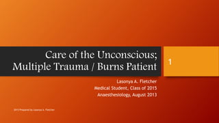 Care of the Unconscious;
Multiple Trauma / Burns Patient
Lasonya A. Fletcher
Medical Student, Class of 2015
Anaesthesiology, August 2013
2013 Prepared by Lasonya A. Fletcher
1
 