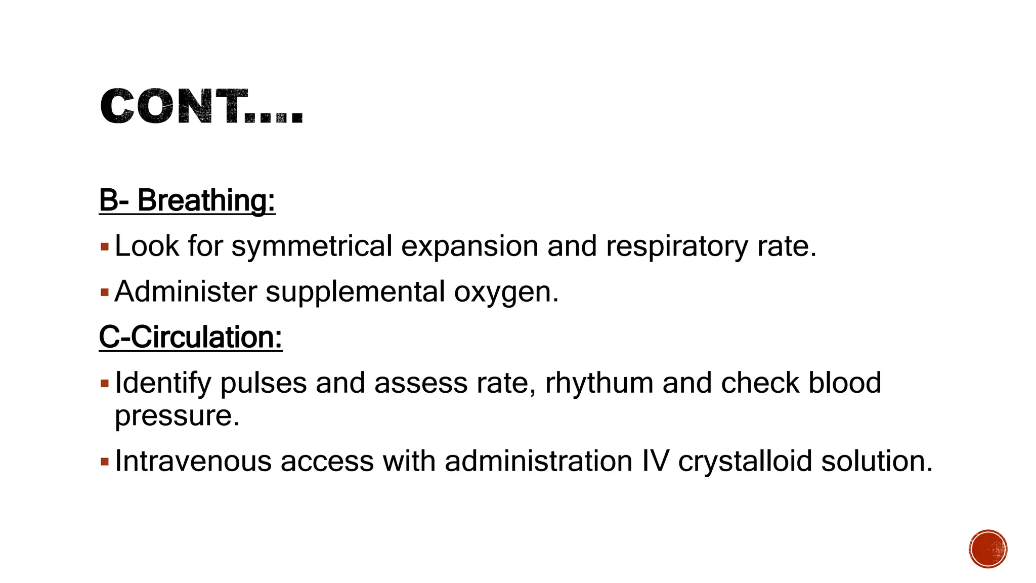 B- Breathing:
Look for symmetrical expansion and respiratory rate.
Administer supplemental oxygen.
C-Circulation:
Identify pulses and assess rate, rhythum and check blood
pressure.
Intravenous access with administration IV crystalloid solution.
 