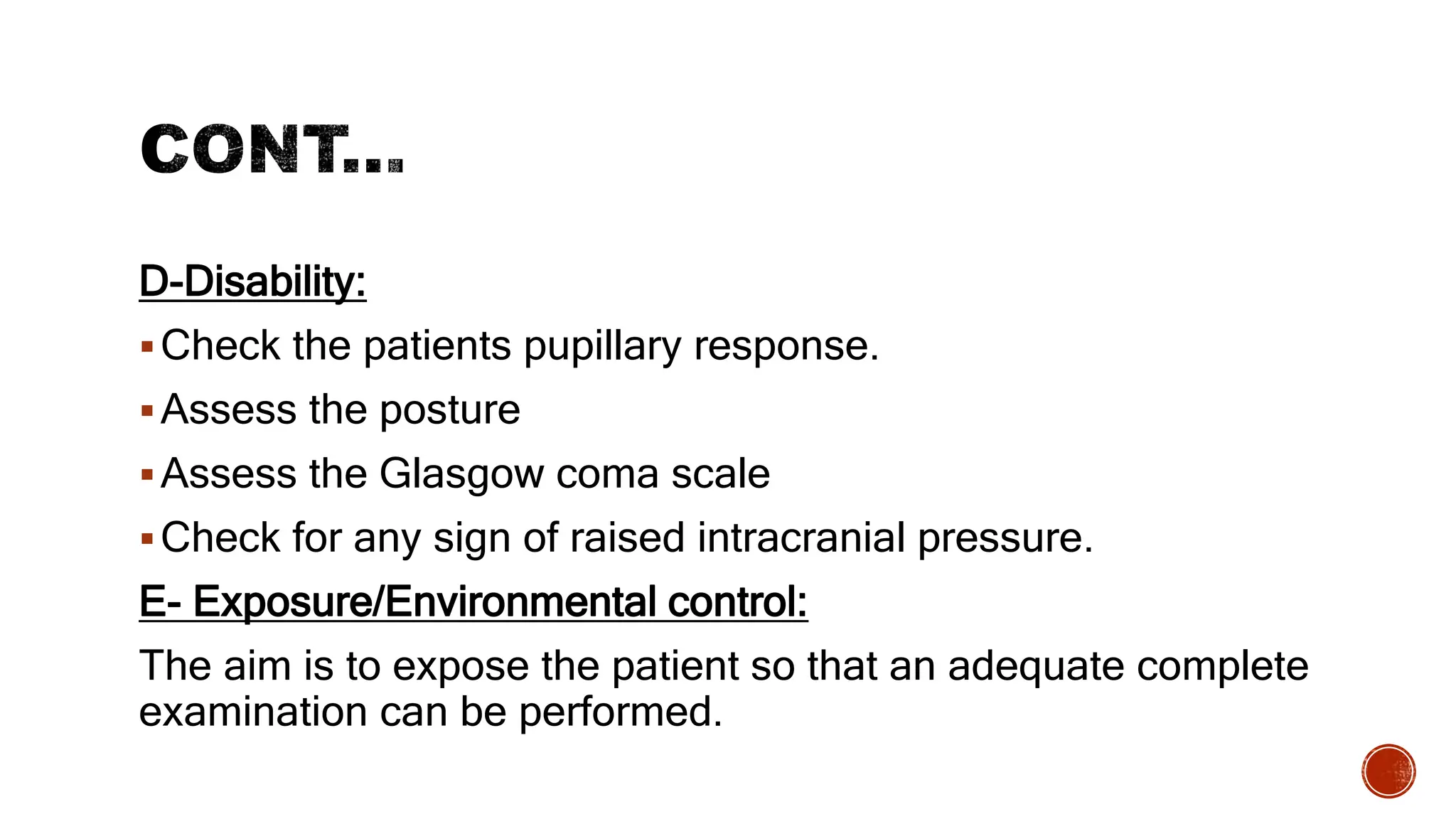 D-Disability:
Check the patients pupillary response.
Assess the posture
Assess the Glasgow coma scale
Check for any sign of raised intracranial pressure.
E- Exposure/Environmental control:
The aim is to expose the patient so that an adequate complete
examination can be performed.
 