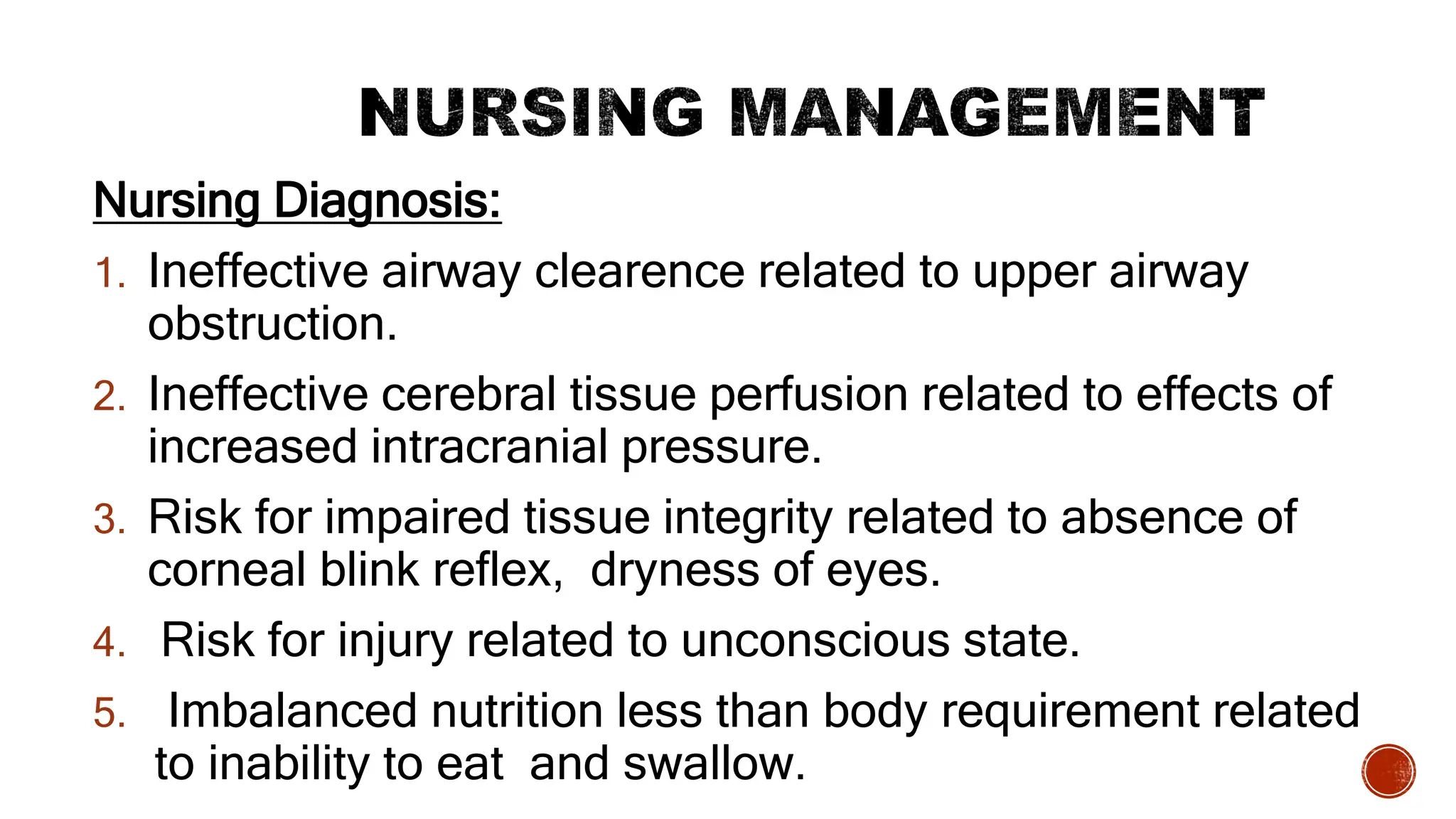 Nursing Diagnosis:
1. Ineffective airway clearence related to upper airway
obstruction.
2. Ineffective cerebral tissue perfusion related to effects of
increased intracranial pressure.
3. Risk for impaired tissue integrity related to absence of
corneal blink reflex, dryness of eyes.
4. Risk for injury related to unconscious state.
5. Imbalanced nutrition less than body requirement related
to inability to eat and swallow.
 