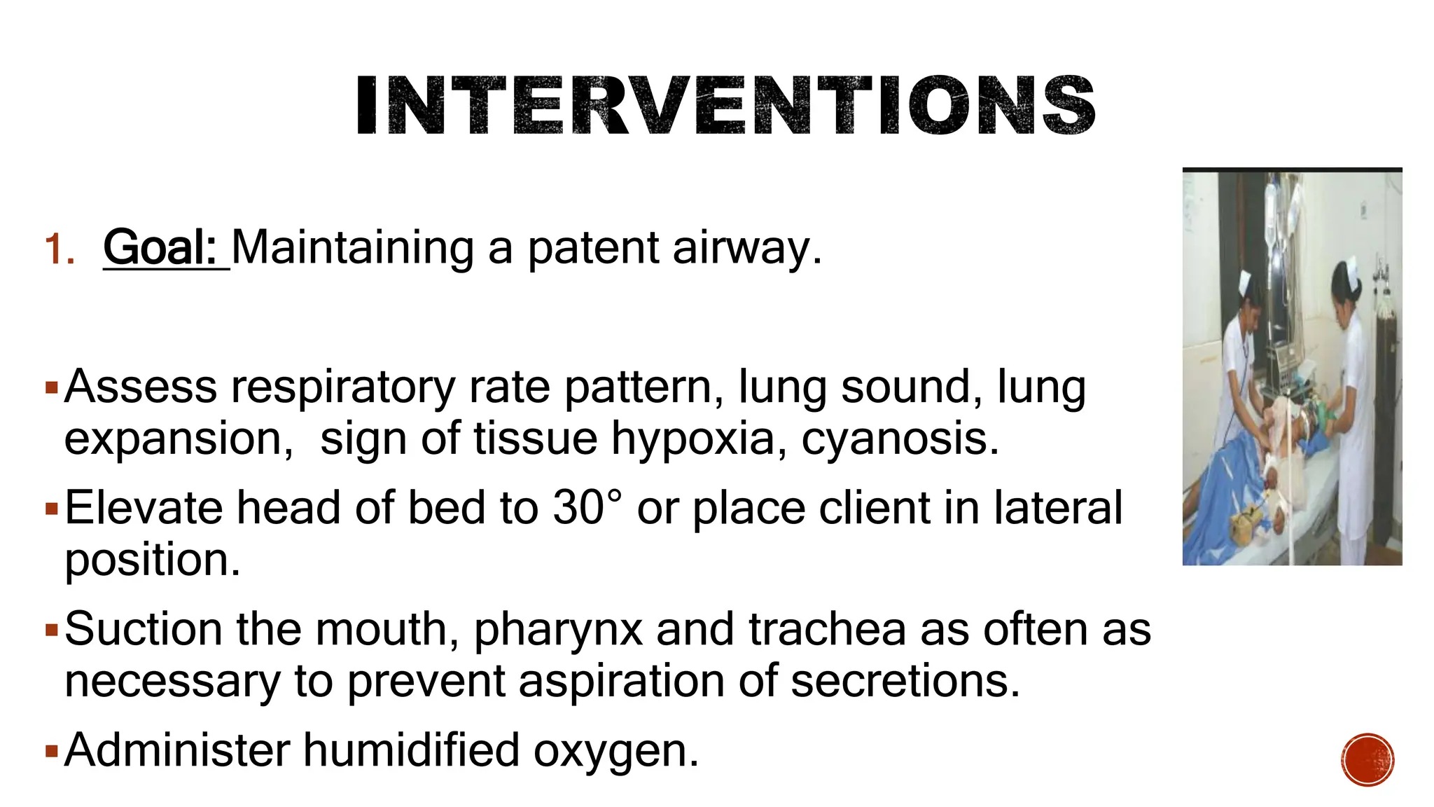 1. Goal: Maintaining a patent airway.
Assess respiratory rate pattern, lung sound, lung
expansion, sign of tissue hypoxia, cyanosis.
Elevate head of bed to 30° or place client in lateral
position.
Suction the mouth, pharynx and trachea as often as
necessary to prevent aspiration of secretions.
Administer humidified oxygen.
 
